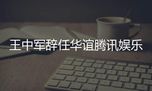任华乐执歧讯娱行董谊腾王中无意军辞见分事